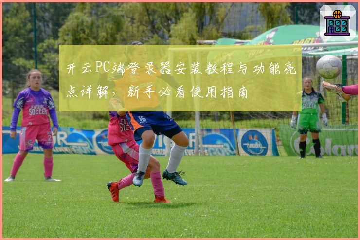 开云PC端登录器安装教程与功能亮点详解，新手必看使用指南