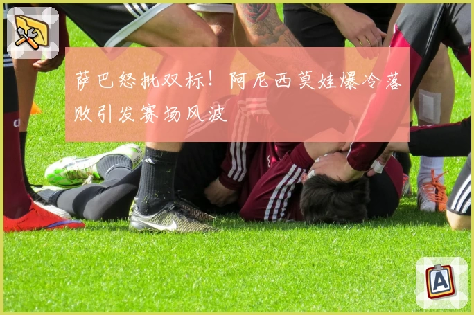 萨巴怒批双标!阿尼西莫娃爆冷落败引发赛场风波