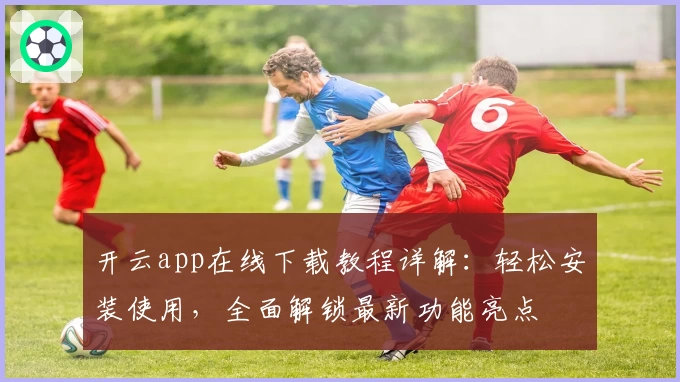 开云app在线下载教程详解：轻松安装使用，全面解锁最新功能亮点