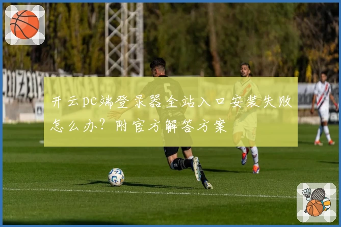 开云pc端登录器全站入口安装失败怎么办？附官方解答方案