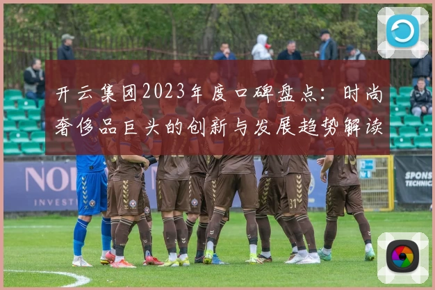 开云集团2023年度口碑盘点：时尚奢侈品巨头的创新与发展趋势解读