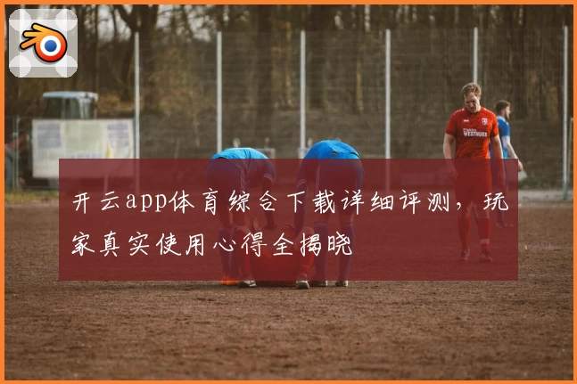 开云app体育综合下载详细评测，玩家真实使用心得全揭晓