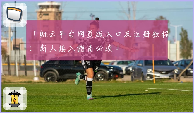 「凯云平台网页版入口及注册教程：新人接入指南必读」