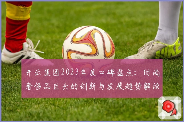 开云集团2023年度口碑盘点：时尚奢侈品巨头的创新与发展趋势解读