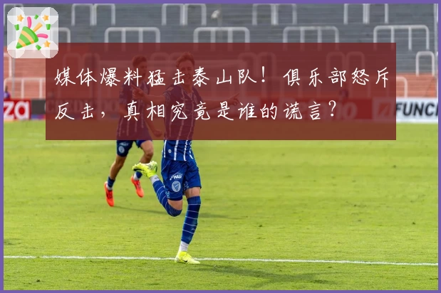 媒体爆料猛击泰山队！俱乐部怒斥反击，真相究竟是谁的谎言？