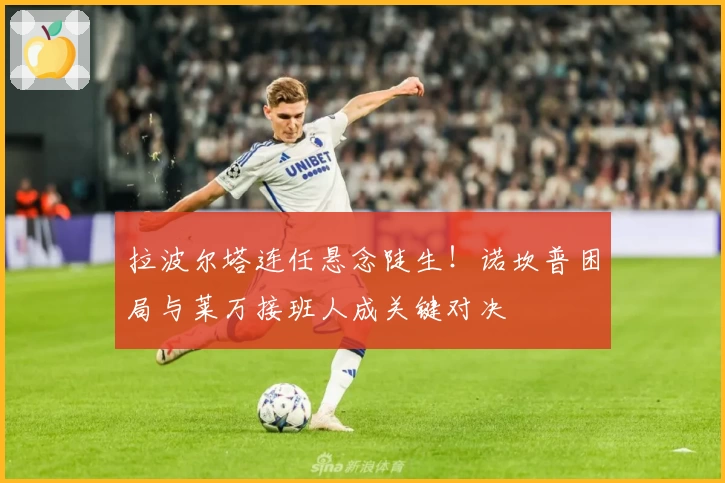 拉波尔塔连任悬念陡生！诺坎普困局与莱万接班人成关键对决