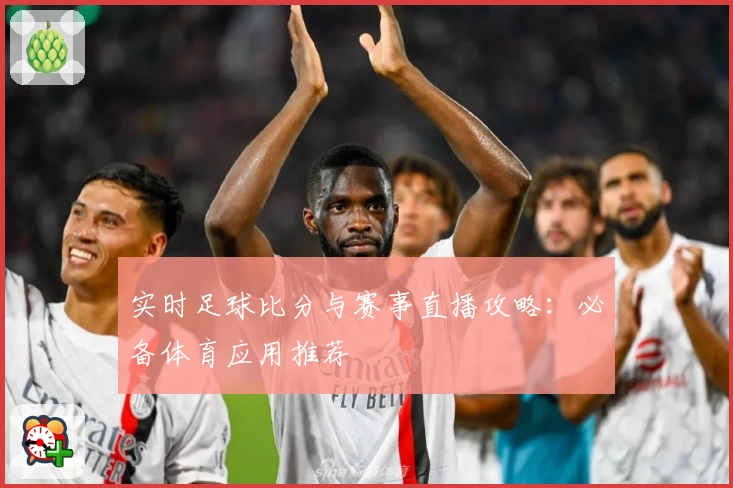 实时足球比分与赛事直播攻略:必备体育应用推荐