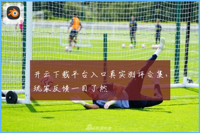 开云下载平台入口真实测评合集，玩家反馈一目了然