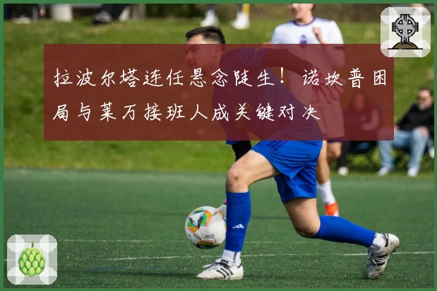 拉波尔塔连任悬念陡生！诺坎普困局与莱万接班人成关键对决