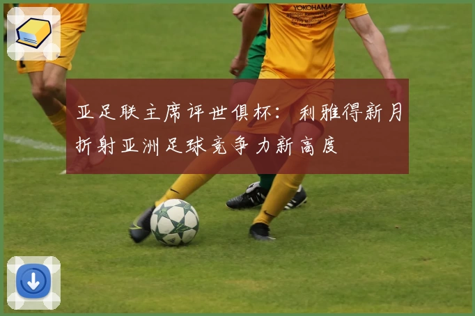 亚足联主席评世俱杯:利雅得新月折射亚洲足球竞争力新高度