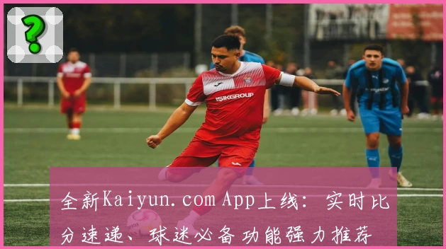 全新Kaiyun.com App上线:实时比分速递、球迷必备功能强力推荐