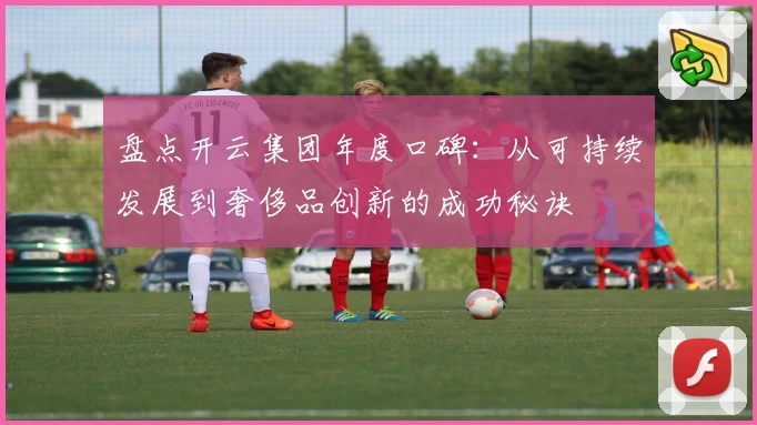 盘点开云集团年度口碑：从可持续发展到奢侈品创新的成功秘诀