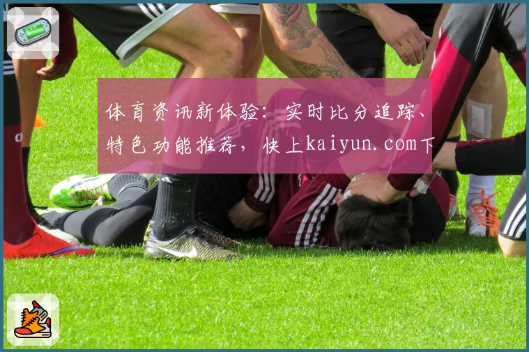 体育资讯新体验：实时比分追踪、特色功能推荐，快上kaiyun.com下载App
